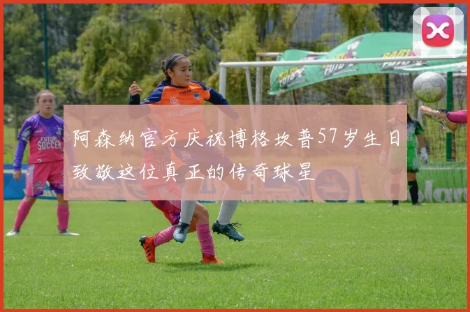 阿森纳官方庆祝博格坎普57岁生日致敬这位真正的传奇球星
