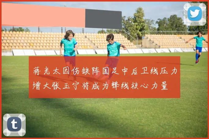 蒋光太因伤缺阵国足中后卫线压力增大张玉宁将成为锋线核心力量