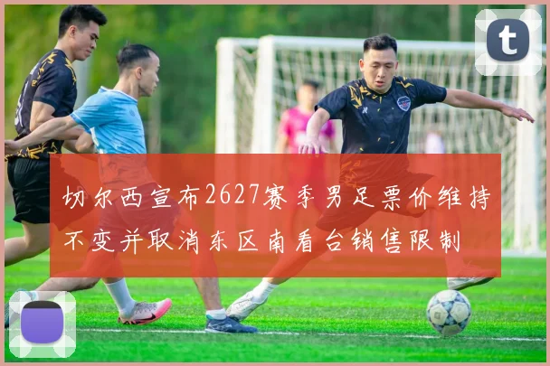 切尔西宣布2627赛季男足票价维持不变并取消东区南看台销售限制