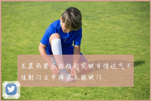 王晨西禁区内精彩突破可惜运气不佳射门击中横梁未能破门