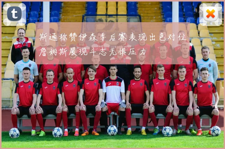 斯通称赞伊森季后赛表现出色对位詹姆斯展现斗志无惧压力