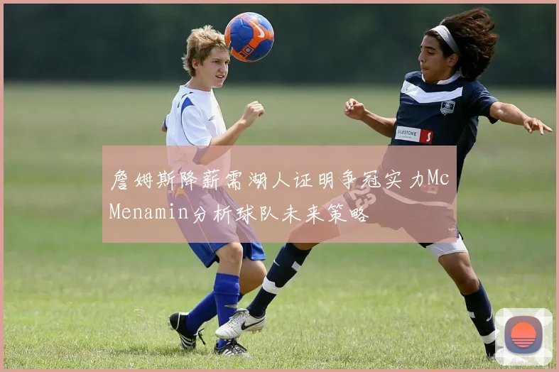 詹姆斯降薪需湖人证明争冠实力McMenamin分析球队未来策略