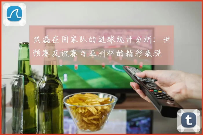 武磊在国家队的进球统计分析：世预赛友谊赛与亚洲杯的精彩表现