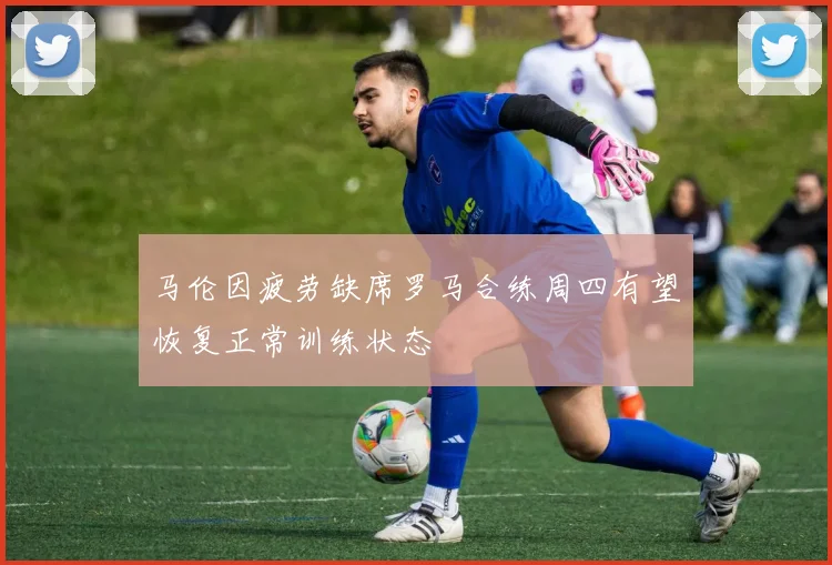 马伦因疲劳缺席罗马合练周四有望恢复正常训练状态