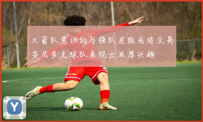 火箭队意识到与强队差距或将交易芬尼多支球队表现出浓厚兴趣