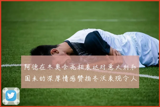 阿德在冬奥会亮相表达对意大利和国米的深厚情感赞扬齐沃表现令人惊喜