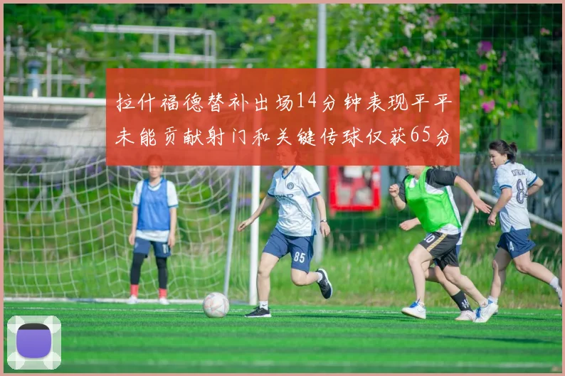 拉什福德替补出场14分钟表现平平未能贡献射门和关键传球仅获65分