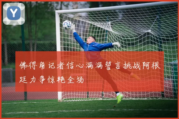 佛得角记者信心满满誓言挑战阿根廷力争惊艳全场