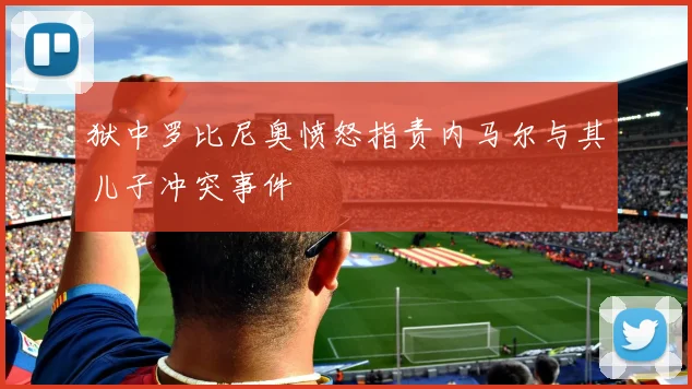 狱中罗比尼奥愤怒指责内马尔与其儿子冲突事件